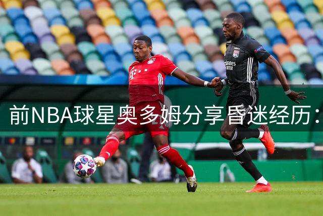 前NBA球星奥多姆分享昏迷经历：多次中风心脏骤停